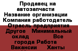 Продавец на автозапчасти › Название организации ­ Компания-работодатель › Отрасль предприятия ­ Другое › Минимальный оклад ­ 30 000 - Все города Работа » Вакансии   . Ханты-Мансийский,Нефтеюганск г.